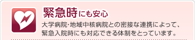 緊急時にも安心
大学病院・地域中核病院との密接な連携によって、
緊急入院時にも対応できる体制をとっています。