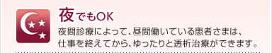 夜でもOK
夜間診療によって、昼間働いている患者さまは、
仕事を終えてから、ゆったりと透析治療ができます。